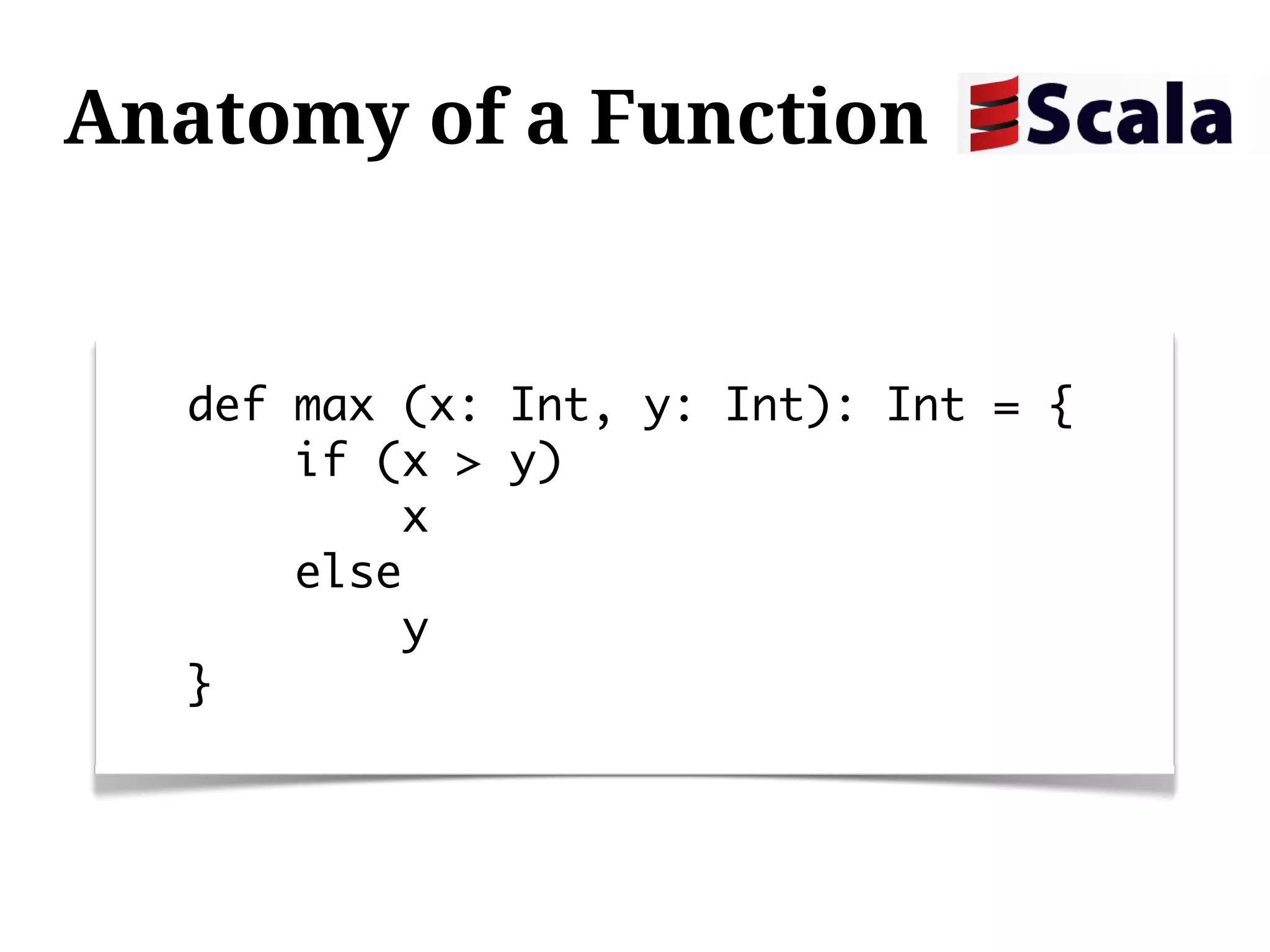 Anatomy of a Function


  def max (x: Int, y: Int): Int = {
      if (x > y)
          x
      else
          y
  }
 