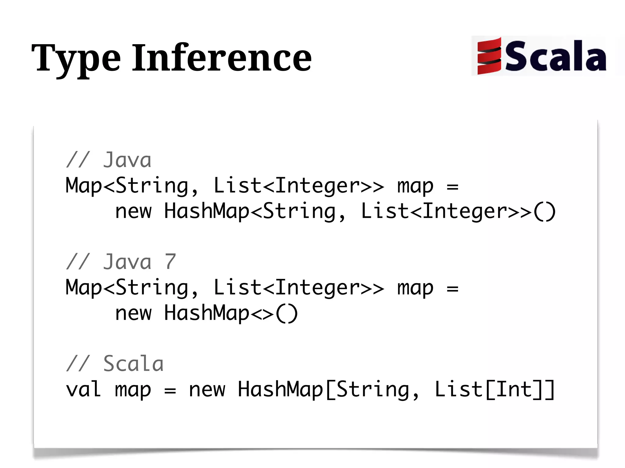 Type Inference

 // Java
 Map<String, List<Integer>> map =
     new HashMap<String, List<Integer>>()

 // Java 7
 Map<String, List<Integer>> map =
     new HashMap<>()

 // Scala
 val map = new HashMap[String, List[Int]]
 