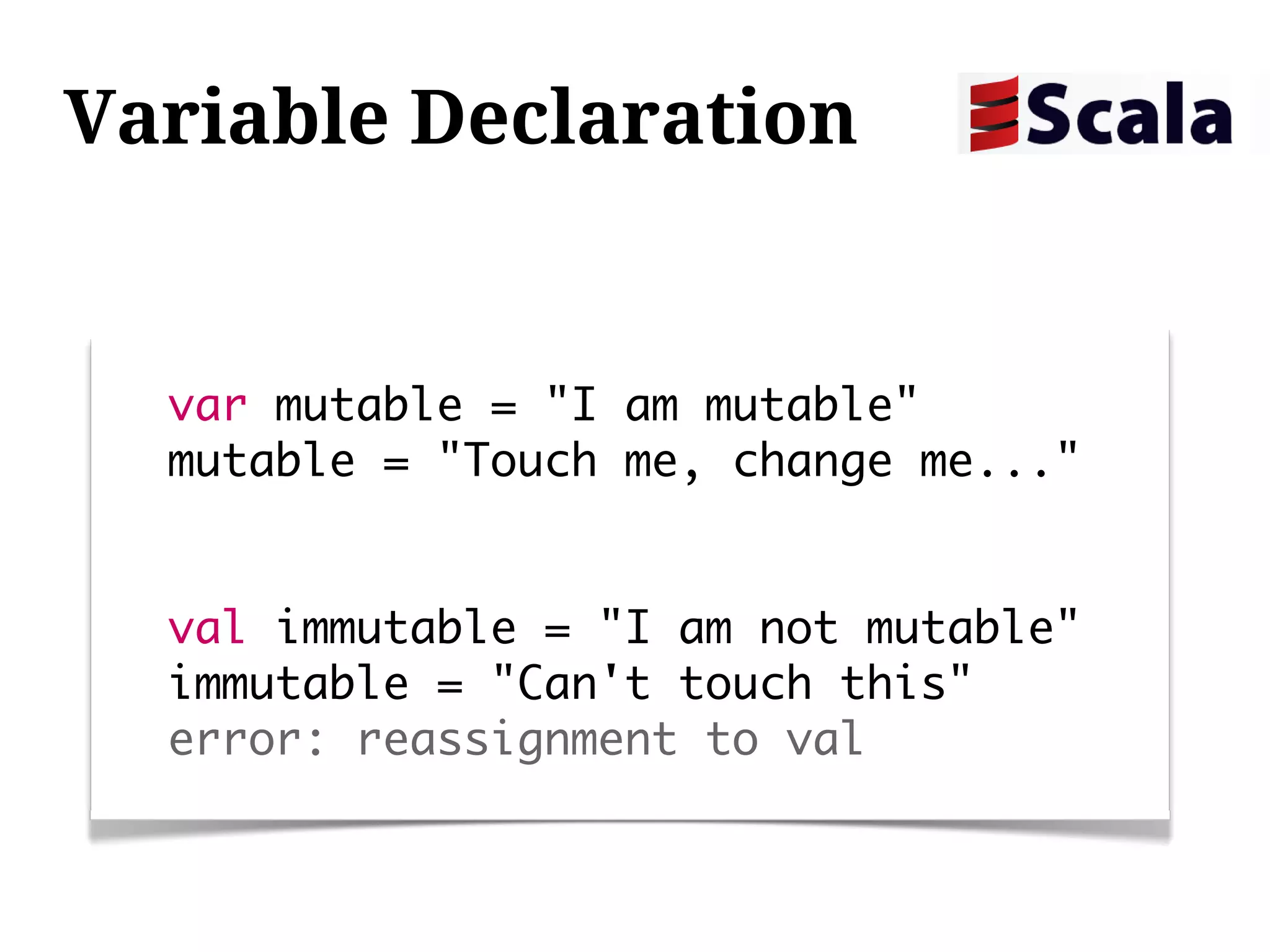 Variable Declaration


  var mutable = "I am mutable"
  mutable = "Touch me, change me..."


  val immutable = "I am not mutable"
  immutable = "Can't touch this"
  error: reassignment to val
 