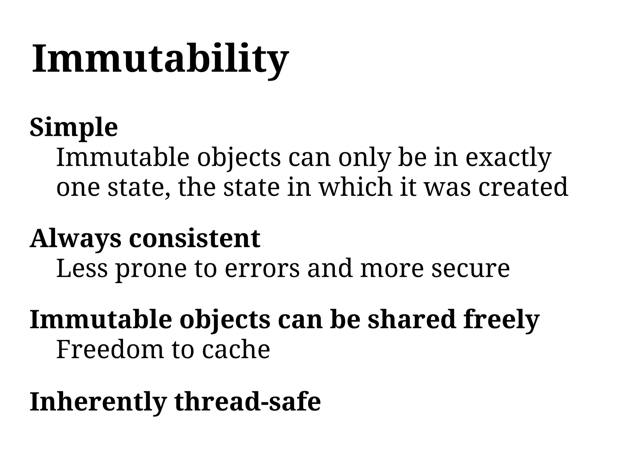 Immutability
Simple
  Immutable objects can only be in exactly
  one state, the state in which it was created

Always consistent
  Less prone to errors and more secure

Immutable objects can be shared freely
  Freedom to cache

Inherently thread-safe
 