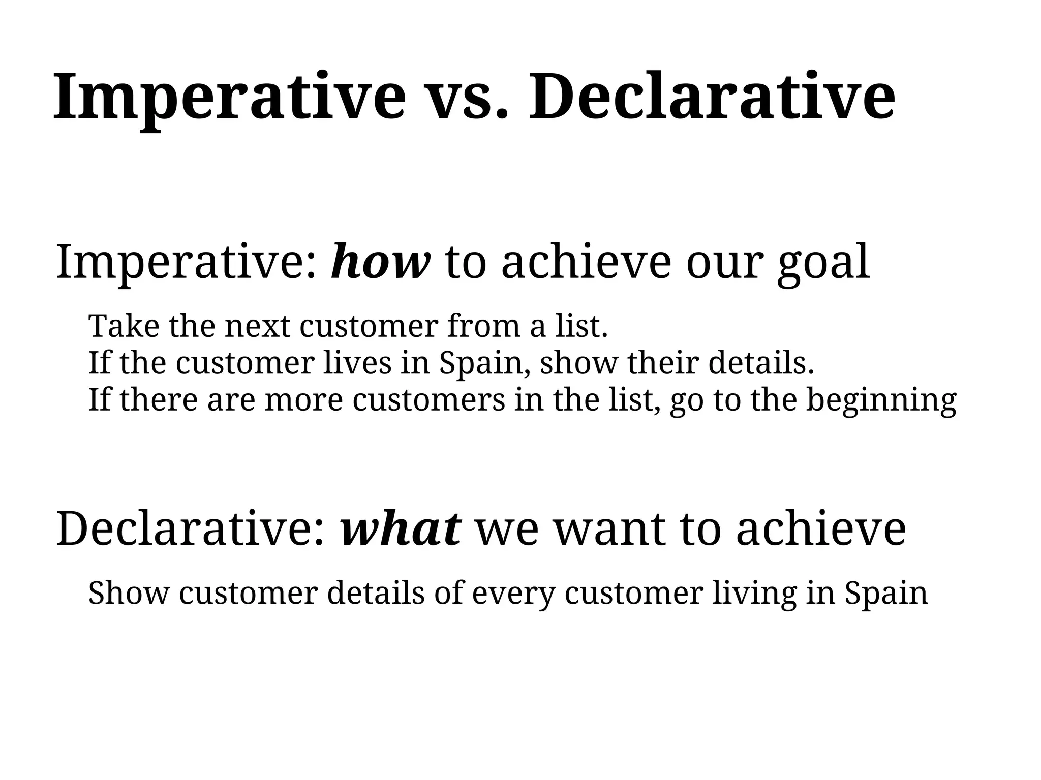 Imperative vs. Declarative

Imperative: how to achieve our goal
 Take the next customer from a list.
 If the customer lives in Spain, show their details.
 If there are more customers in the list, go to the beginning



Declarative: what we want to achieve
 Show customer details of every customer living in Spain
 