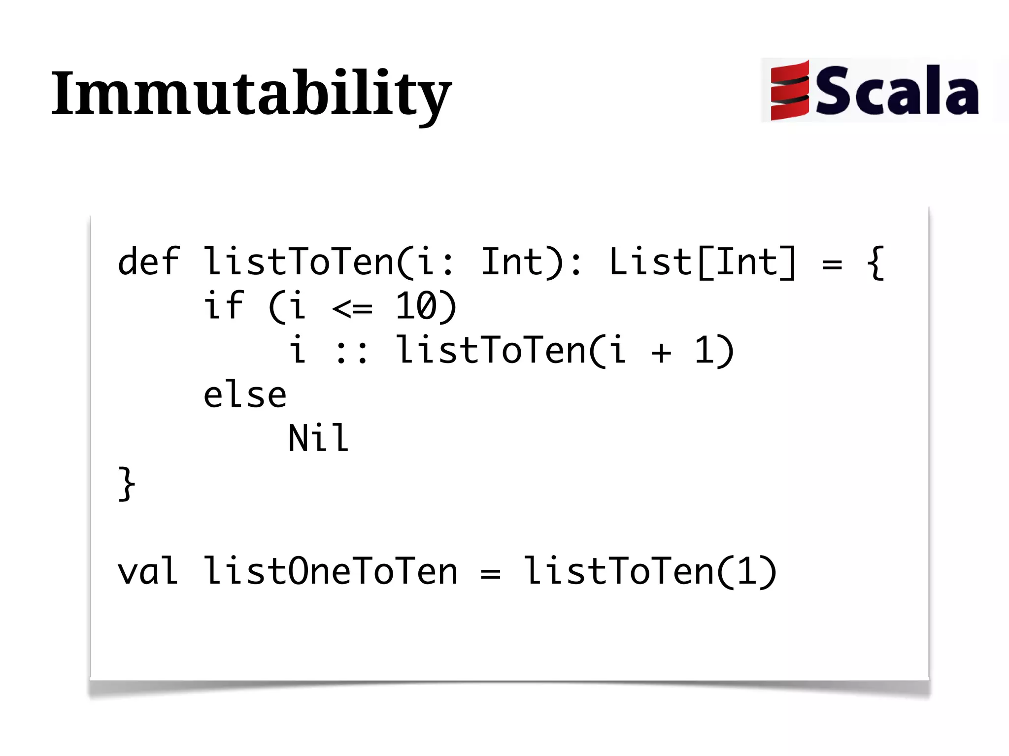 Immutability

 def listToTen(i: Int): List[Int] = {
     if (i <= 10)
         i :: listToTen(i + 1)
     else
         Nil
 }

 val listOneToTen = listToTen(1)
 