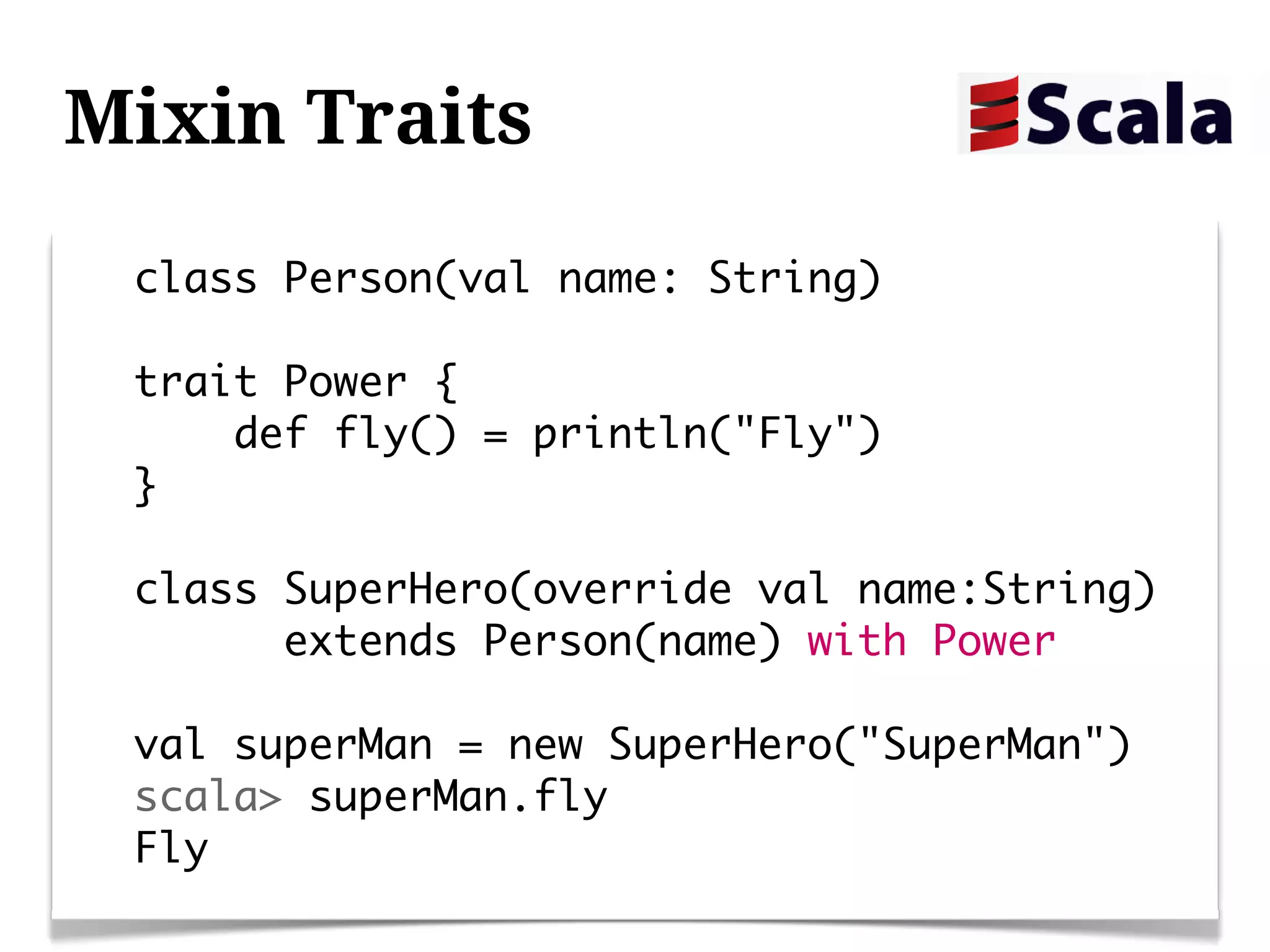Mixin Traits
 class Person(val name: String)

 trait Power {
     def fly() = println("Fly")
 }

 class SuperHero(override val name:String)
       extends Person(name) with Power

 val superMan = new SuperHero("SuperMan")
 scala> superMan.fly
 Fly
 