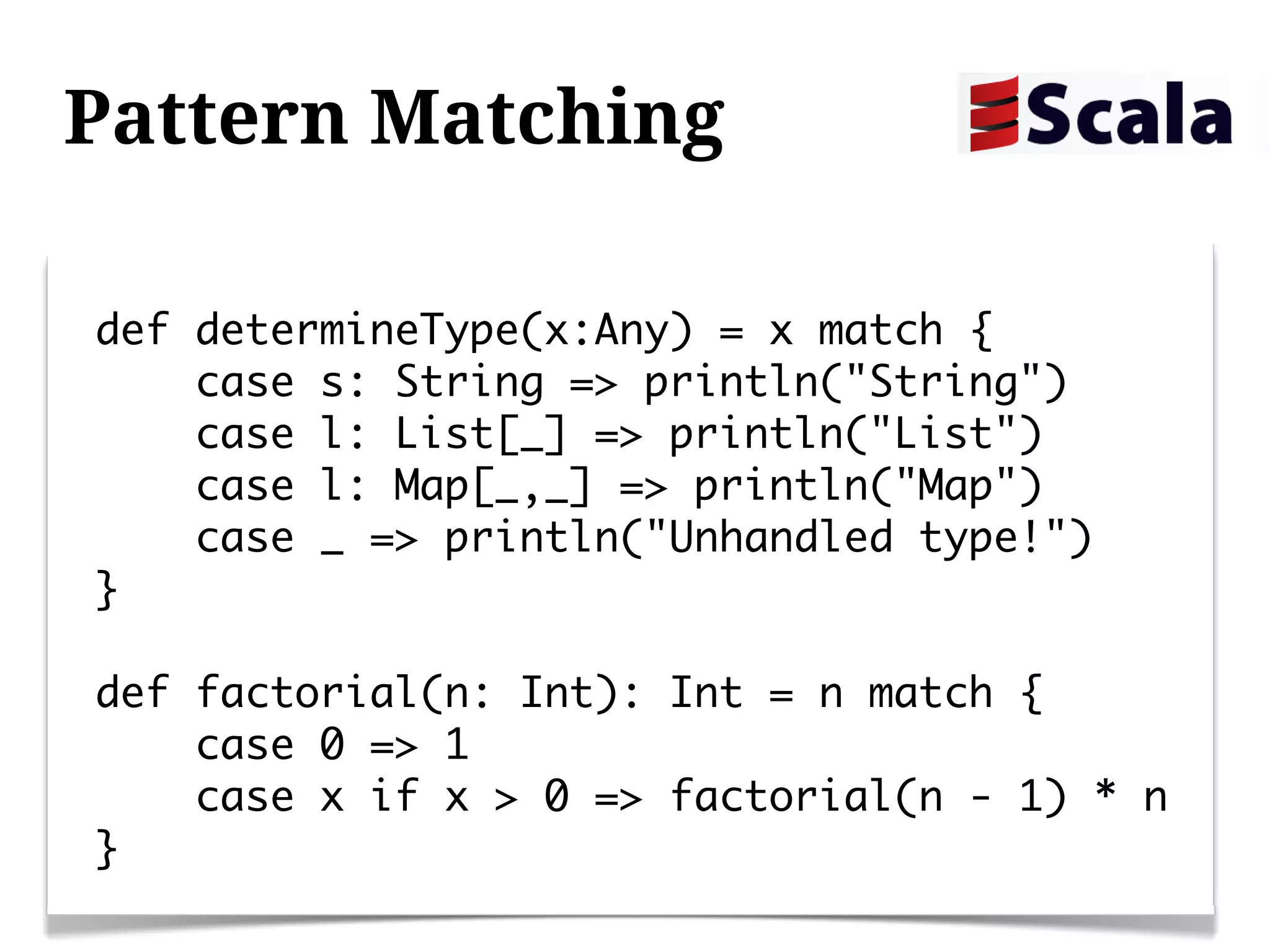 Pattern Matching

def determineType(x:Any) = x match {
    case s: String => println("String")
    case l: List[_] => println("List")
    case l: Map[_,_] => println("Map")
    case _ => println("Unhandled type!")
}

def factorial(n: Int): Int = n match {
    case 0 => 1
    case x if x > 0 => factorial(n - 1) * n
}
 