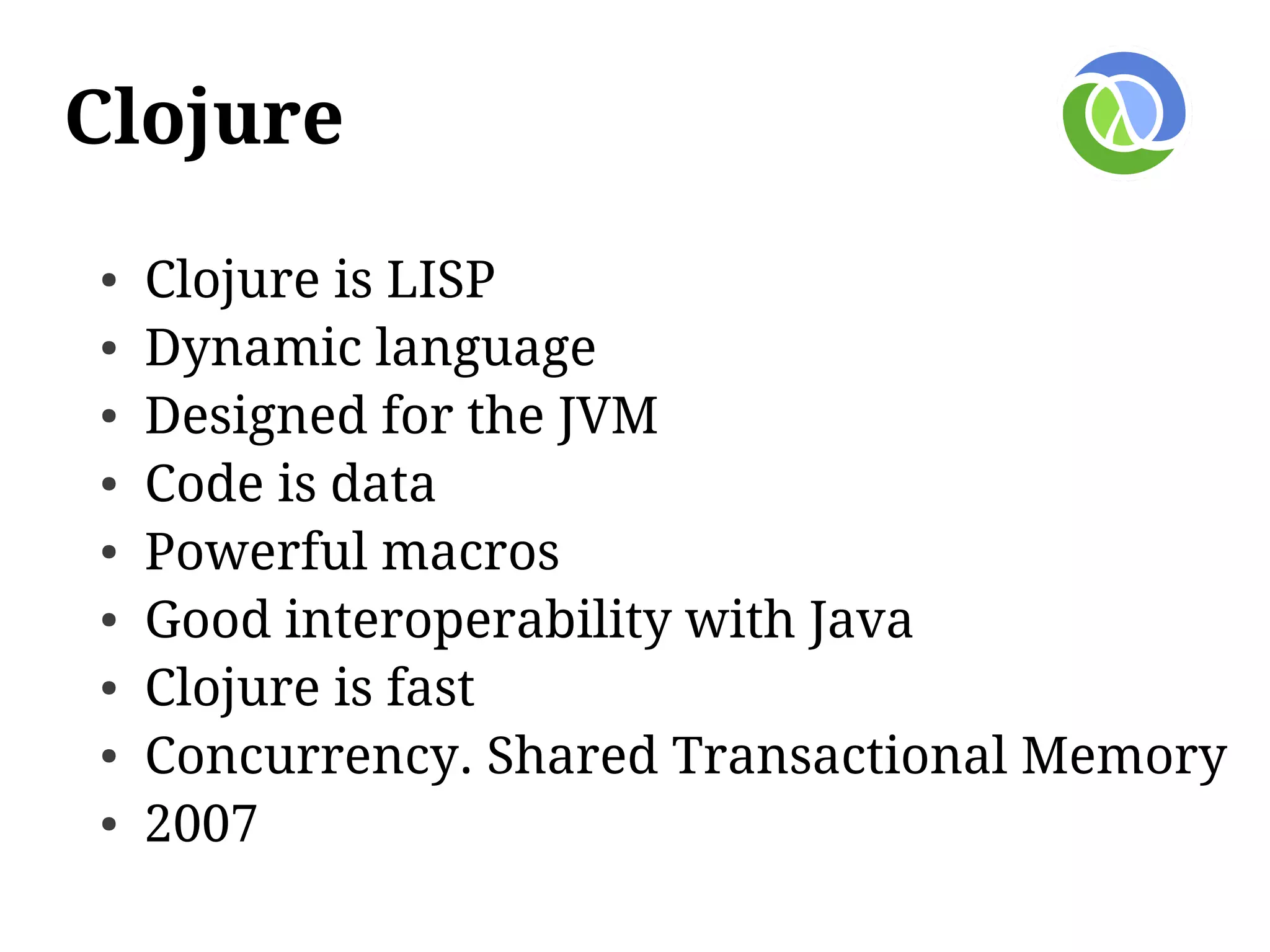 Clojure
●   Clojure is LISP
●   Dynamic language
●   Designed for the JVM
●   Code is data
●   Powerful macros
●   Good interoperability with Java
●   Clojure is fast
●   Concurrency. Shared Transactional Memory
●   2007
 