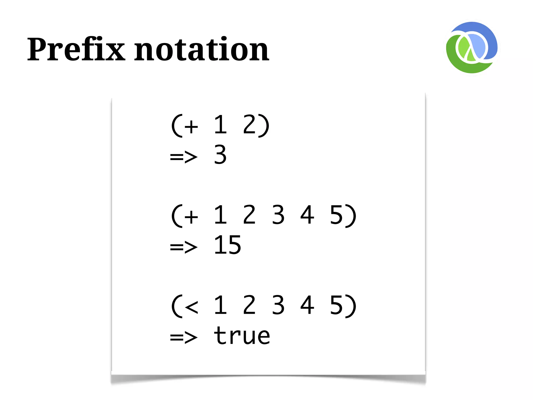 Prefix notation

        (+ 1 2)
        => 3

        (+ 1 2 3 4 5)
        => 15

        (< 1 2 3 4 5)
        => true
 