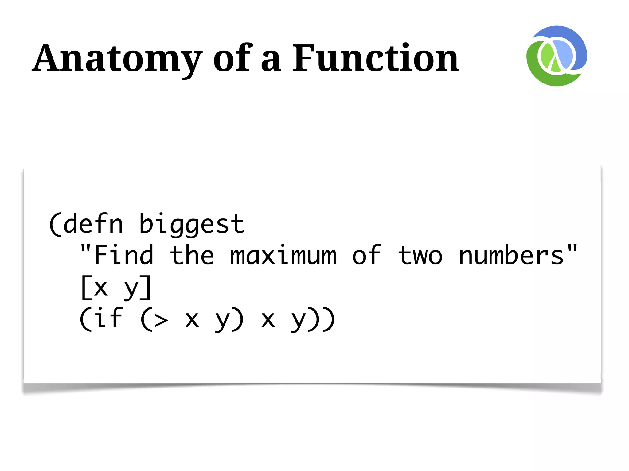 Anatomy of a Function



(defn biggest
  "Find the maximum of two numbers"
  [x y]
  (if (> x y) x y))
 