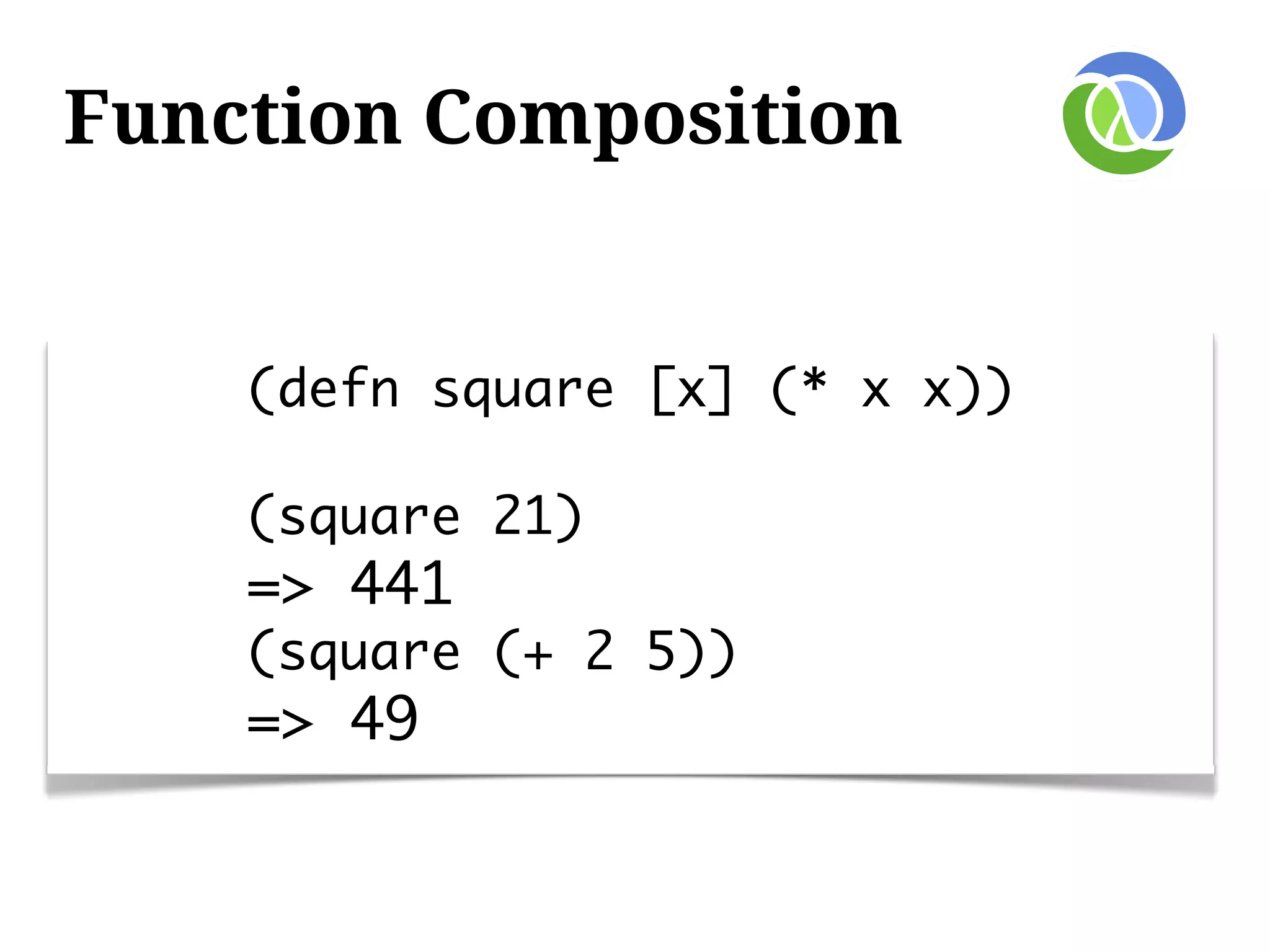 Function Composition


    (defn square [x] (* x x))

    (square 21)
    => 441
    (square (+ 2 5))
    => 49
 