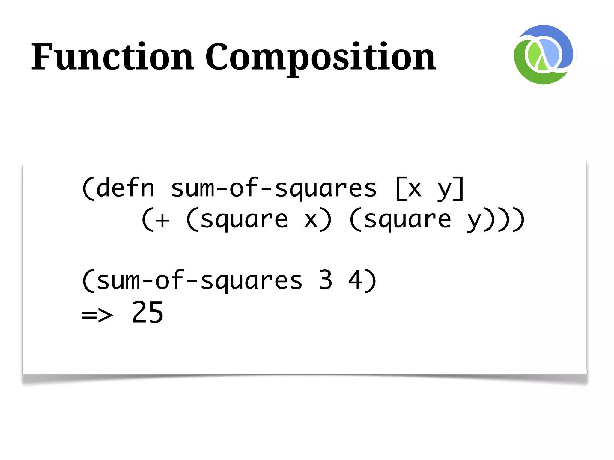 Function Composition


  (defn sum-of-squares [x y]
      (+ (square x) (square y)))

  (sum-of-squares 3 4)
  => 25
 