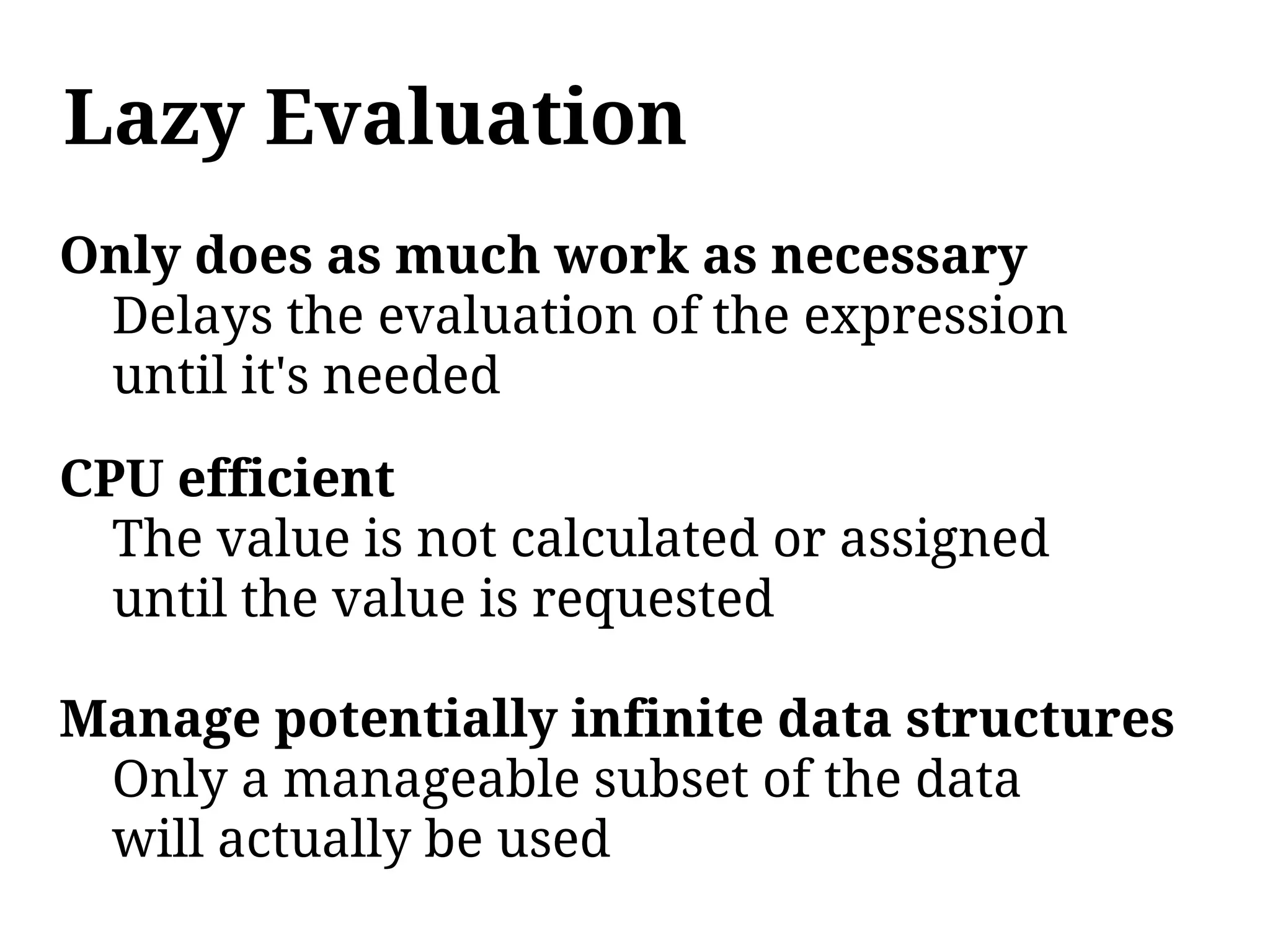Lazy Evaluation
Only does as much work as necessary
 Delays the evaluation of the expression
 until it's needed

CPU efficient
  The value is not calculated or assigned
  until the value is requested

Manage potentially infinite data structures
 Only a manageable subset of the data
 will actually be used
 