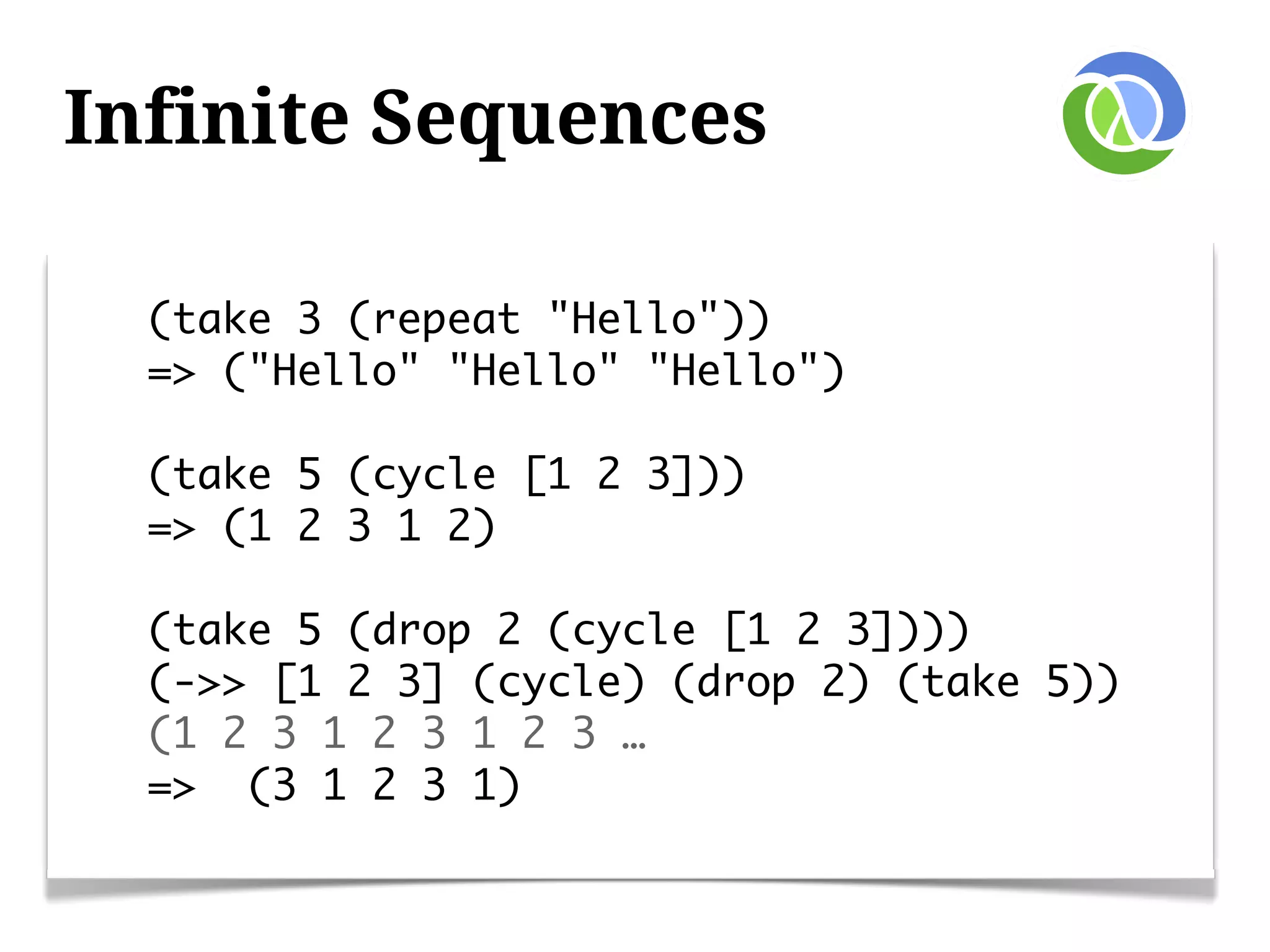 Infinite Sequences

  (take 3 (repeat "Hello"))
  => ("Hello" "Hello" "Hello")

  (take 5 (cycle [1 2 3]))
  => (1 2 3 1 2)

  (take 5 (drop 2 (cycle [1 2 3])))
  (->> [1 2 3] (cycle) (drop 2) (take 5))
  (1 2 3 1 2 3 1 2 3 …
  => (3 1 2 3 1)
 