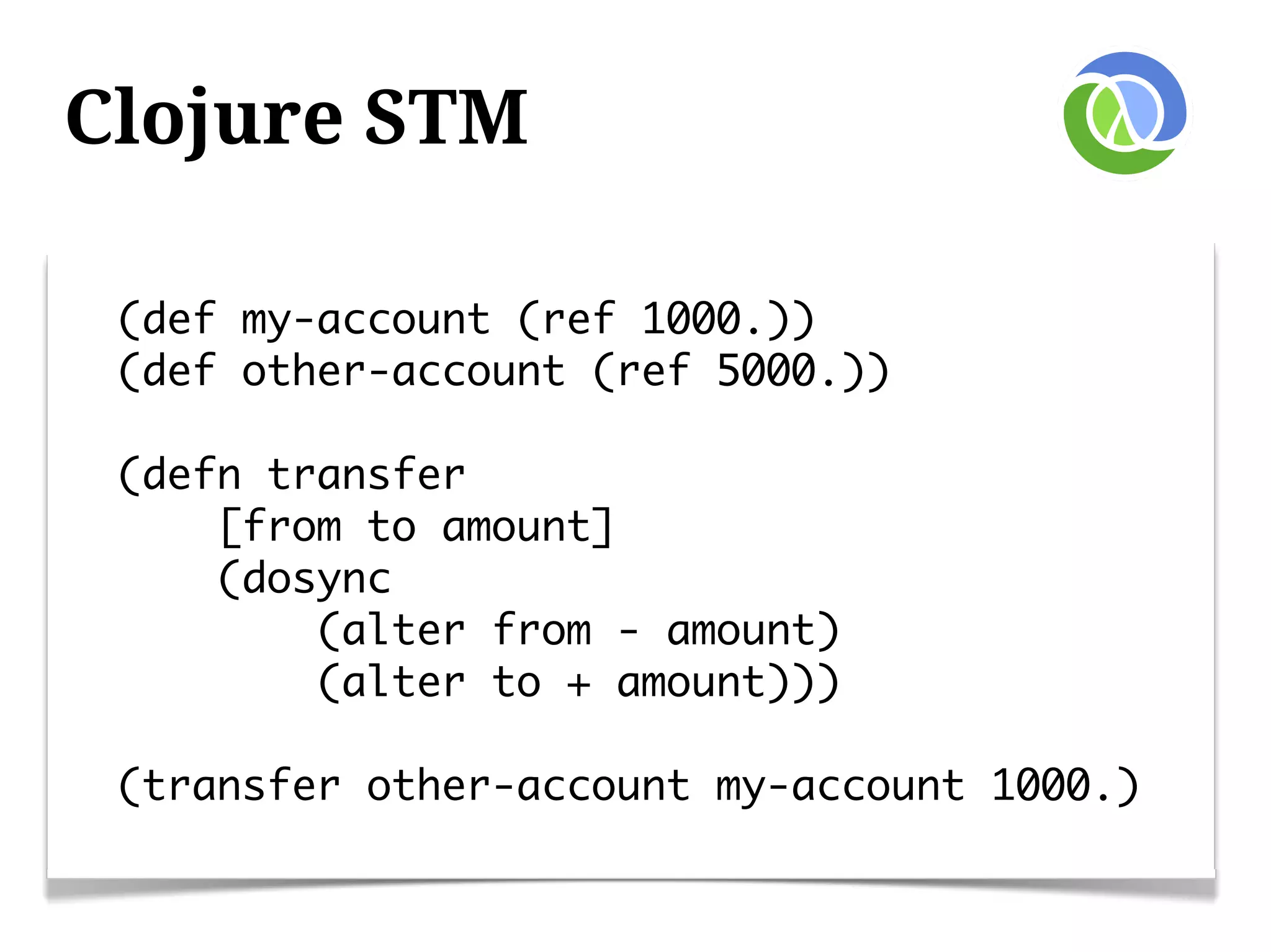 Clojure STM

 (def my-account (ref 1000.))
 (def other-account (ref 5000.))

 (defn transfer
     [from to amount]
     (dosync
         (alter from - amount)
         (alter to + amount)))

 (transfer other-account my-account 1000.)
 