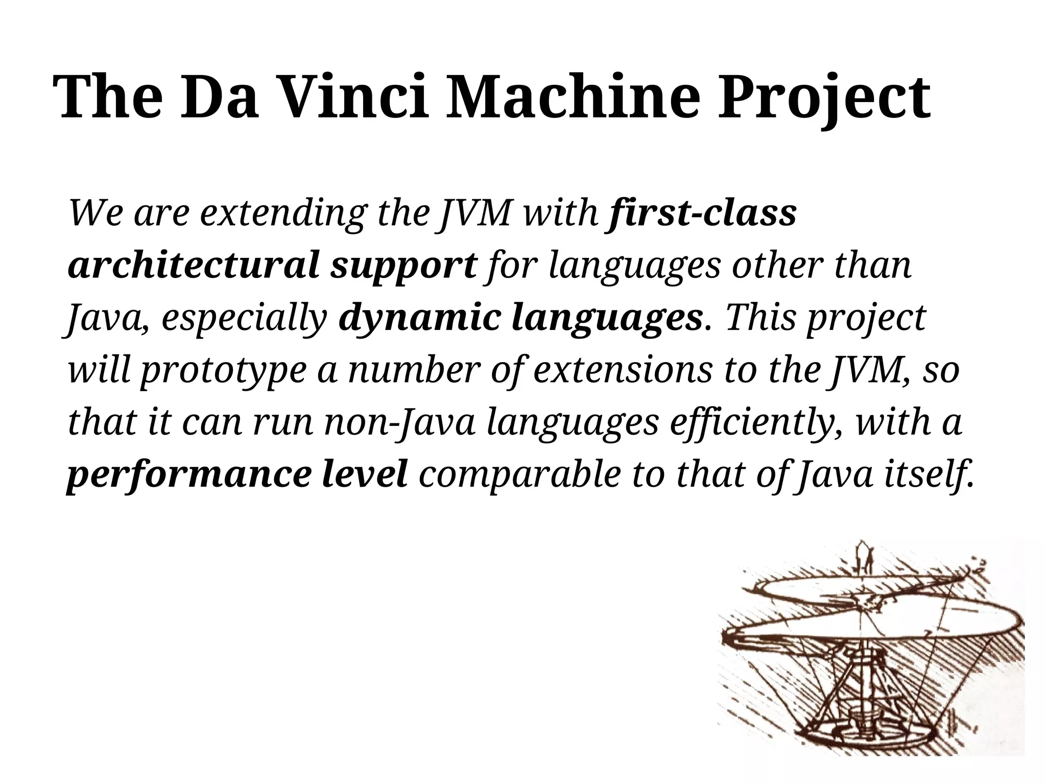 The Da Vinci Machine Project
We are extending the JVM with first-class
architectural support for languages other than
Java, especially dynamic languages. This project
will prototype a number of extensions to the JVM, so
that it can run non-Java languages efficiently, with a
performance level comparable to that of Java itself.
 