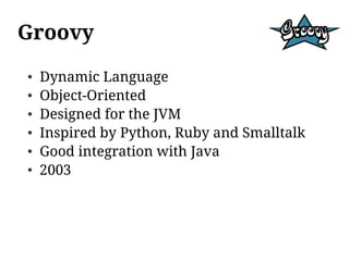 Groovy
●   Dynamic Language
●   Object-Oriented
●   Designed for the JVM
●   Inspired by Python, Ruby and Smalltalk
●   Good integration with Java
●   2003
 