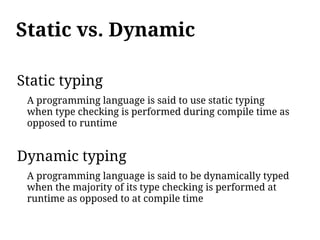 Static vs. Dynamic

Static typing
 A programming language is said to use static typing
 when type checking is performed during compile time as
 opposed to runtime


Dynamic typing
 A programming language is said to be dynamically typed
 when the majority of its type checking is performed at
 runtime as opposed to at compile time
 
