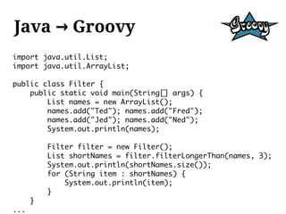 Java → Groovy
import java.util.List;
import java.util.ArrayList;

public class Filter {
    public static void main(String[] args) {
        List names = new ArrayList();
        names.add("Ted"); names.add("Fred");
        names.add("Jed"); names.add("Ned");
        System.out.println(names);

          Filter filter = new Filter();
          List shortNames = filter.filterLongerThan(names, 3);
          System.out.println(shortNames.size());
          for (String item : shortNames) {
              System.out.println(item);
          }
      }
...
 