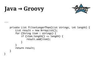 Java → Groovy

...

      private List filterLongerThan(List strings, int length) {
          List result = new ArrayList();
          for (String item : strings) {
              if (item.length() <= length) {
                  result.add(item);
              }
          }
          return result;
      }
}
 