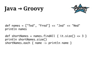 Java → Groovy

def names = ["Ted", "Fred"] << "Jed" << "Ned"
println names

def shortNames = names.findAll { it.size() <= 3 }
println shortNames.size()
shortNames.each { name -> println name }
 