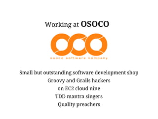 Working at OSOCO




Small but outstanding software development shop
           Groovy and Grails hackers
               on EC2 cloud nine
              TDD mantra singers
               Quality preachers
 