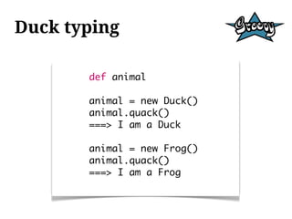 Duck typing

       def animal

       animal = new Duck()
       animal.quack()
       ===> I am a Duck

       animal = new Frog()
       animal.quack()
       ===> I am a Frog
 