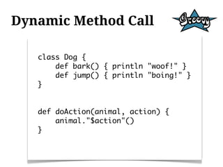 Dynamic Method Call

   class Dog {
       def bark() { println "woof!" }
       def jump() { println "boing!" }
   }


   def doAction(animal, action) {
       animal."$action"()
   }
 