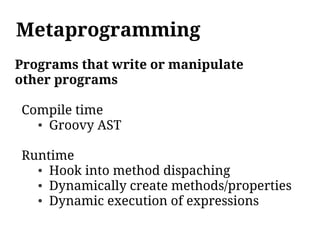Metaprogramming
Programs that write or manipulate
other programs

Compile time
  ● Groovy AST




Runtime
  ● Hook into method dispaching

  ● Dynamically create methods/properties

  ● Dynamic execution of expressions
 