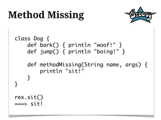 Method Missing

 class Dog {
     def bark() { println "woof!" }
     def jump() { println "boing!" }

     def methodMissing(String name, args) {
         println "sit!"
     }
 }

 rex.sit()
 ===> sit!
 
