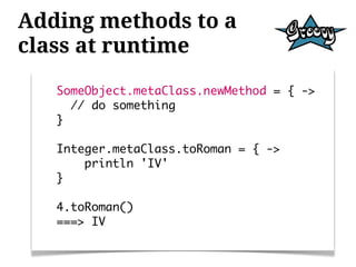 Adding methods to a
class at runtime
   SomeObject.metaClass.newMethod = { ->
     // do something
   }

   Integer.metaClass.toRoman = { ->
       println 'IV'
   }

   4.toRoman()
   ===> IV
 