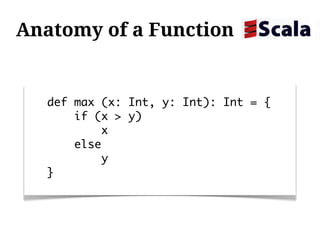Anatomy of a Function


  def max (x: Int, y: Int): Int = {
      if (x > y)
          x
      else
          y
  }
 