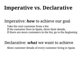 Imperative vs. Declarative

Imperative: how to achieve our goal
 Take the next customer from a list.
 If the customer lives in Spain, show their details.
 If there are more customers in the list, go to the beginning



Declarative: what we want to achieve
 Show customer details of every customer living in Spain
 