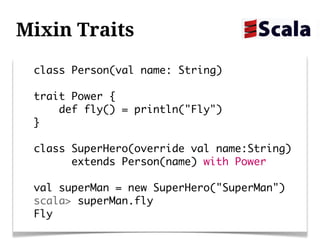 Mixin Traits
 class Person(val name: String)

 trait Power {
     def fly() = println("Fly")
 }

 class SuperHero(override val name:String)
       extends Person(name) with Power

 val superMan = new SuperHero("SuperMan")
 scala> superMan.fly
 Fly
 