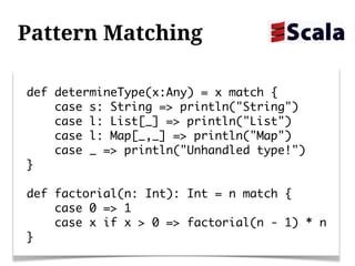 Pattern Matching

def determineType(x:Any) = x match {
    case s: String => println("String")
    case l: List[_] => println("List")
    case l: Map[_,_] => println("Map")
    case _ => println("Unhandled type!")
}

def factorial(n: Int): Int = n match {
    case 0 => 1
    case x if x > 0 => factorial(n - 1) * n
}
 