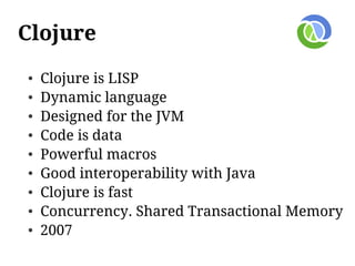 Clojure
●   Clojure is LISP
●   Dynamic language
●   Designed for the JVM
●   Code is data
●   Powerful macros
●   Good interoperability with Java
●   Clojure is fast
●   Concurrency. Shared Transactional Memory
●   2007
 