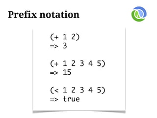 Prefix notation

        (+ 1 2)
        => 3

        (+ 1 2 3 4 5)
        => 15

        (< 1 2 3 4 5)
        => true
 