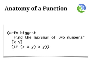 Anatomy of a Function



(defn biggest
  "Find the maximum of two numbers"
  [x y]
  (if (> x y) x y))
 