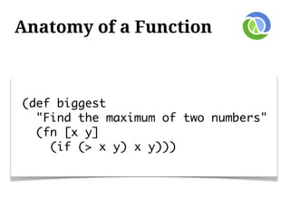 Anatomy of a Function



(def biggest
  "Find the maximum of two numbers"
  (fn [x y]
    (if (> x y) x y)))
 