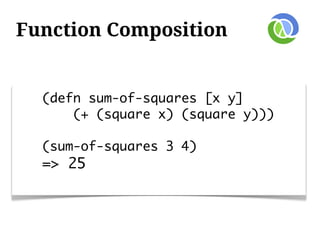 Function Composition


  (defn sum-of-squares [x y]
      (+ (square x) (square y)))

  (sum-of-squares 3 4)
  => 25
 