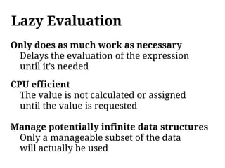 Lazy Evaluation
Only does as much work as necessary
 Delays the evaluation of the expression
 until it's needed

CPU efficient
  The value is not calculated or assigned
  until the value is requested

Manage potentially infinite data structures
 Only a manageable subset of the data
 will actually be used
 