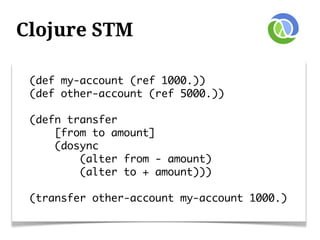 Clojure STM

 (def my-account (ref 1000.))
 (def other-account (ref 5000.))

 (defn transfer
     [from to amount]
     (dosync
         (alter from - amount)
         (alter to + amount)))

 (transfer other-account my-account 1000.)
 
