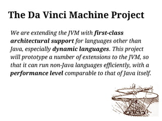 The Da Vinci Machine Project
We are extending the JVM with first-class
architectural support for languages other than
Java, especially dynamic languages. This project
will prototype a number of extensions to the JVM, so
that it can run non-Java languages efficiently, with a
performance level comparable to that of Java itself.
 