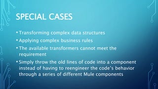 SPECIAL CASES
• Transforming complex data structures
• Applying complex business rules
• The available transformers cannot meet the
requirement
• Simply throw the old lines of code into a component
instead of having to reengineer the code’s behavior
through a series of different Mule components
 