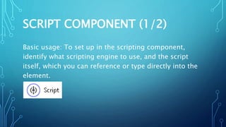 SCRIPT COMPONENT (1/2)
Basic usage: To set up in the scripting component,
identify what scripting engine to use, and the script
itself, which you can reference or type directly into the
element.
 