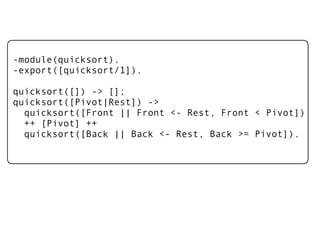 -module(quicksort).
-export([quicksort/1]).

quicksort([]) -> [];
quicksort([Pivot|Rest]) ->
  quicksort([Front || Front <- Rest, Front < Pivot])
  ++ [Pivot] ++
  quicksort([Back || Back <- Rest, Back >= Pivot]).
 