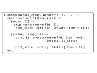 running({worker_ready, WorkerPid, ok}, S) ->
  case queue:out(S#state.items) of
    {empty, I2} ->
      stop_worker(WorkerPid, S),
      {next_state, complete, S#state{items = I2}};

    {{value, Item}, I2} ->
      job_worker:process(WorkerPid, Item, now(),
                         S#state.job_state),

      {next_state, running, S#state{items = I2}}
  end;
 