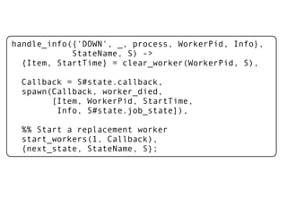 handle_info({'DOWN', _, process, WorkerPid, Info},
            StateName, S) ->
  {Item, StartTime} = clear_worker(WorkerPid, S),

  Callback = S#state.callback,
  spawn(Callback, worker_died,
        [Item, WorkerPid, StartTime,
         Info, S#state.job_state]),

  %% Start a replacement worker
  start_workers(1, Callback),
  {next_state, StateName, S};
 