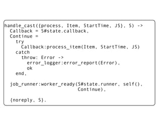 handle_cast({process, Item, StartTime, JS}, S) ->
  Callback = S#state.callback,
  Continue =
    try
      Callback:process_item(Item, StartTime, JS)
    catch
      throw: Error ->
         error_logger:error_report(Error),
         ok
    end,

  job_runner:worker_ready(S#state.runner, self(),
                          Continue),

  {noreply, S}.
 