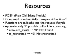 Resources
• POEM (Plain Old Erlang Module)
• Composed of referentially transparent functions*
• Functions are callbacks into the request lifecycle
• Approximately 30 possible callback functions, e.g.:
   • resource_exists → 404 Not Found
   • is_authorized → 401 Not Authorized



                         * mostly
 