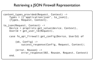 Retrieving a JSON Firewall Representation

content_types_provided(Request, Context) ->
    Types = [{"application/json", to_json}],
    {Types, Request, Context}.

to_json(Request, Context) ->
    Device = proplists:get_value(device, Context),
    UserId = get_user_id(Request),

   case fe_api_firewall:get_config(Device, UserId) of

       {ok, Config} ->
           success_response(Config, Request, Context);

       {error, Reason} ->
           error_response(502, Reason, Request, Context)
   end.
 