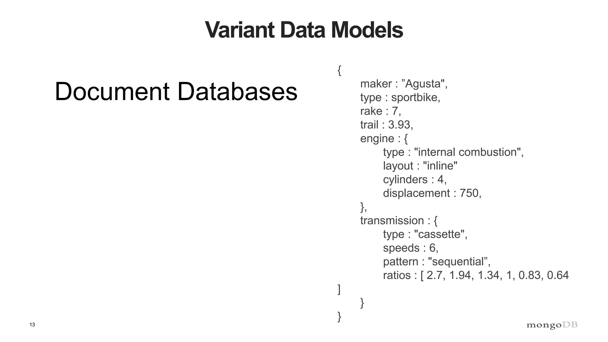 13
Variant Data Models
Document Databases
{
maker : ”Agusta",
type : sportbike,
rake : 7,
trail : 3.93,
engine : {
type : "internal combustion",
layout : "inline"
cylinders : 4,
displacement : 750,
},
transmission : {
type : "cassette",
speeds : 6,
pattern : "sequential”,
ratios : [ 2.7, 1.94, 1.34, 1, 0.83, 0.64
]
}
}
 
