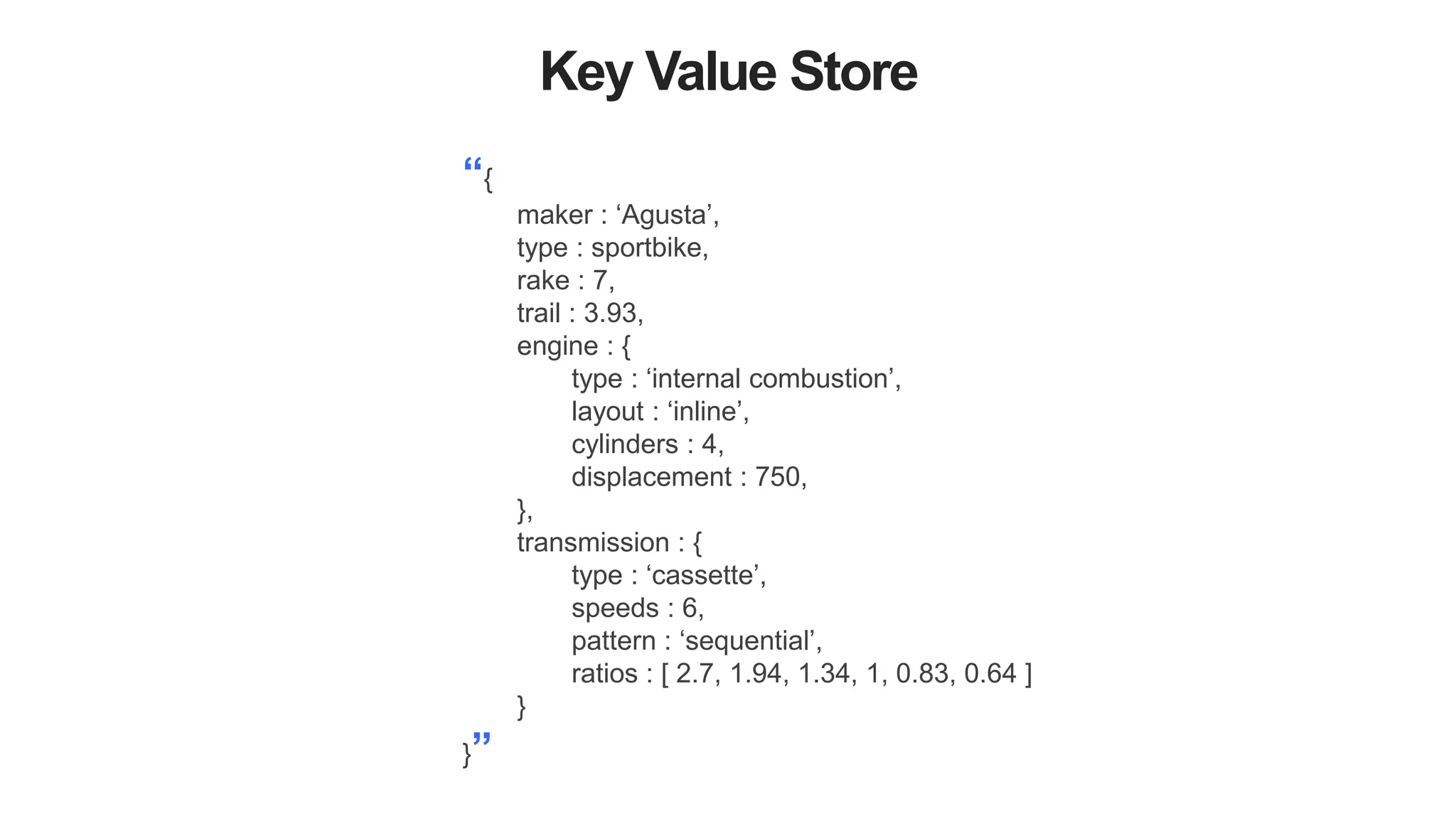 Key Value Store
“{
maker : ‘Agusta’,
type : sportbike,
rake : 7,
trail : 3.93,
engine : {
type : ‘internal combustion’,
layout : ‘inline’,
cylinders : 4,
displacement : 750,
},
transmission : {
type : ‘cassette’,
speeds : 6,
pattern : ‘sequential’,
ratios : [ 2.7, 1.94, 1.34, 1, 0.83, 0.64 ]
}
}”
 